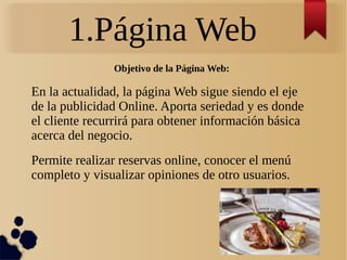 1.Página Web
Objetivo de la Página Web:
En la actualidad, la página Web sigue siendo el eje
de la publicidad Online. Aporta seriedad y es donde
el cliente recurrirá para obtener información básica
acerca del negocio.
Permite realizar reservas online, conocer el menú
completo y visualizar opiniones de otro usuarios.
 