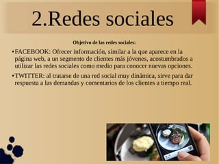2.Redes sociales
Objetivo de las redes sociales:
● FACEBOOK: Ofrecer información, similar a la que aparece en la
página web, a un segmento de clientes más jóvenes, acostumbrados a
utilizar las redes sociales como medio para conocer nuevas opciones.
● TWITTER: al tratarse de una red social muy dinámica, sirve para dar
respuesta a las demandas y comentarios de los clientes a tiempo real.
 