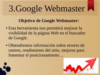 3.Google Webmaster
Objetivo de Google Webmaster:
● Esta herramienta nos permitirá mejorar la
visibilidad de la página Web en el buscador
de Google.
● Obtendremos información sobre errores de
rastreo, rendimiento del sitio, mejoras para
fomentar el posicionamiento…
 
