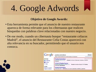 4. Google Adwords
Objetivo de Google Awords:
● Esta herramienta permite que el anuncio de nuestro restaurante
aparezca de forma relevante para los cibernautas que realicen
búsquedas con palabras clave relacionadas con nuestro negocio.
● De ese modo, cuando un cibernauta busque “restaurante celíacos
Madrid”, el anuncio del Restaurante Celia Costas aparecerá con
alta relevancia en su buscador, permitiendo que el usuario nos
conozca.
 