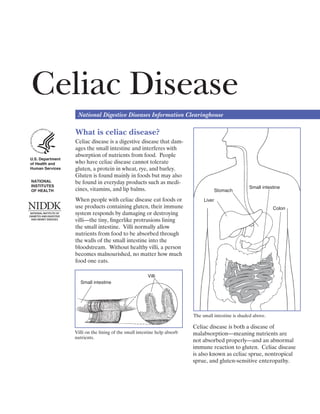 Celiac Disease

                   National Digestive Diseases Information Clearinghouse

                  What is celiac disease?
                  Celiac disease is a digestive disease that dam­
                  ages the small intestine and interferes with
                  absorption of nutrients from food. People
U.S. Department
of Health and     who have celiac disease cannot tolerate
Human Services    gluten, a protein in wheat, rye, and barley.
                  Gluten is found mainly in foods but may also
NATIONAL          be found in everyday products such as medi­
INSTITUTES                                                                                            Small intestine
OF HEALTH         cines, vitamins, and lip balms.                                       Stomach

                  When people with celiac disease eat foods or                  Liver
                  use products containing gluten, their immune                                                    Colon
                  system responds by damaging or destroying
                  villi—the tiny, ﬁngerlike protrusions lining
                  the small intestine. Villi normally allow
                  nutrients from food to be absorbed through
                  the walls of the small intestine into the
                  bloodstream. Without healthy villi, a person
                  becomes malnourished, no matter how much
                  food one eats.

                                                        Villi
                     Small intestine




                                                                           The small intestine is shaded above.

                                                                           Celiac disease is both a disease of
                  Villi on the lining of the small intestine help absorb   malabsorption—meaning nutrients are
                  nutrients.
                                                                           not absorbed properly—and an abnormal
                                                                           immune reaction to gluten. Celiac disease
                                                                           is also known as celiac sprue, nontropical
                                                                           sprue, and gluten-sensitive enteropathy.
 