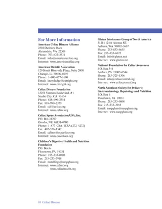 For More Information                        Gluten Intolerance Group of North America
                                            31214 124th Avenue SE
American Celiac Disease Alliance
                                            Auburn, WA 98092–3667
2504 Duxbury Place
                                            Phone: 253–833–6655
Alexandria, VA 22308
                                            Fax: 253–833–6675
Phone: 703–622–3331
                                            Email: info@gluten.net
Email: info@americanceliac.org
                                            Internet: www.gluten.net
Internet: www.americanceliac.org
                                            National Foundation for Celiac Awareness
American Dietetic Association
                                            P.O. Box 544
120 South Riverside Plaza, Suite 2000
                                            Ambler, PA 19002–0544
Chicago, IL 60606–6995
                                            Phone: 215–325–1306
Phone: 1–800–877–1600
                                            Email: info@celiaccentral.org
Email: knowledge@eatright.org
                                            Internet: www.celiaccentral.org
Internet: www.eatright.org
                                            North American Society for Pediatric
Celiac Disease Foundation
                                            Gastroenterology, Hepatology and Nutrition
13251 Ventura Boulevard, #1
                                            P.O. Box 6
Studio City, CA 91604
                                            Flourtown, PA 19031
Phone: 818–990–2354
                                            Phone: 215–233–0808
Fax: 818–990–2379
                                            Fax: 215–233–3918
Email: cdf@celiac.org
                                            Email: naspghan@naspghan.org
Internet: www.celiac.org
                                            Internet: www.naspghan.org
Celiac Sprue Association/USA, Inc.
P.O. Box 31700
Omaha, NE 68131–0700
Phone: 1–877–CSA–4CSA (272–4272)
Fax: 402–558–1347
Email: celiacs@csaceliacs.org
Internet: www.csaceliacs.org
Children’s Digestive Health and Nutrition
Foundation
P.O. Box 6
Flourtown, PA 19031
Phone: 215–233–0808
Fax: 215–233–3918
Email: mstallings@naspghan.org
Internet: www.cdhnf.org
          www.celiachealth.org




10 Celiac Disease
 