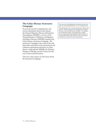 The Celiac Disease Awareness                      You may also find additional information about this
Campaign                                          topic by visiting MedlinePlus at www.medlineplus.gov.
                                                  This publication may contain information about med-
To meet the need for comprehensive and            ications. When prepared, this publication included
current information about celiac disease,         the most current information available. For updates
the National Digestive Diseases Information       or for questions about any medications, contact
                                                  the U.S. Food and Drug Administration toll-free at
Clearinghouse (NDDIC), a service of the           1–888–INFO–FDA (463–6332) or visit www.fda.gov.
National Institute of Diabetes and Digestive      Consult your doctor for more information.
and Kidney Diseases (NIDDK), launched the
Celiac Disease Awareness Campaign. The
Awareness Campaign is the result of the com-
bined ideas and efforts of the professional and
voluntary organizations that focus on celiac
disease, along with the NIDDK, the National
Institutes of Health, and the Centers for Dis-
ease Control and Prevention.
Visit www.celiac.nih.gov to learn more about
the Awareness Campaign.




11 Celiac Disease
 
