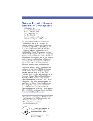 National Digestive Diseases
Information Clearinghouse
   2 Information Way
   Bethesda, MD 20892–3570
   Phone: 1–800–891–5389
   TTY: 1–866–569–1162
   Fax: 703–738–4929
   Email: nddic@info.niddk.nih.gov
   Internet: www.digestive.niddk.nih.gov
The National Digestive Diseases Information
Clearinghouse (NDDIC) is a service of the
National Institute of Diabetes and Digestive and
Kidney Diseases (NIDDK). The NIDDK is part
of the National Institutes of Health of the U.S.
Department of Health and Human Services.
Established in 1980, the Clearinghouse provides
information about digestive diseases to people with
digestive disorders and to their families, health care
professionals, and the public. The NDDIC answers
inquiries, develops and distributes publications,
and works closely with professional and patient
organizations and Government agencies to
coordinate resources about digestive diseases.
Publications produced by the Clearinghouse are
carefully reviewed by both NIDDK scientists and
outside experts. This fact sheet was originally
reviewed by Ciaran Kelly, M.D., Beth Israel
Deaconess Medical Center; Mitchell Cohen, M.D.,
Cincinnati, Children’s Hospital Medical Center;
Walter Reed Army Medical Center; National
Foundation for Celiac Awareness; Celiac Disease
Foundation; Celiac Sprue Association/USA, Inc.;
and Centers for Disease Control and Prevention
staff. The gluten-free diet chart was reviewed
by Alice Bast and Nancy Dickens, National
Foundation for Celiac Awareness; Cynthia Kupper,
R.D., C.D., Gluten Intolerance Group; and Elaine
Monarch, Celiac Disease Foundation.


 This publication is not copyrighted. The Clearinghouse
 encourages users of this fact sheet to duplicate and
 distribute as many copies as desired.
 This fact sheet is also available at
 www.digestive.niddk.nih.gov.



                 U.S. DEPARTMENT OF HEALTH
                 AND HUMAN SERVICES
                 National Institutes of Health

                 NIH Publication No. 08–4269
                 September 2008
 