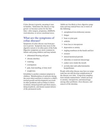 Celiac disease is genetic, meaning it runs          Adults are less likely to have digestive symp­
in families. Sometimes the disease is trig­         toms and may instead have one or more of
gered—or becomes active for the ﬁrst                the following:
time—after surgery, pregnancy, childbirth,
                                                      • 	 unexplained iron-deﬁciency anemia
viral infection, or severe emotional stress.
                                                      • 	 fatigue
What are the symptoms of                              • 	 bone or joint pain
celiac disease?                                       • 	 arthritis
Symptoms of celiac disease vary from per­             • 	 bone loss or osteoporosis
son to person. Symptoms may occur in the
digestive system or in other parts of the body.       • 	 depression or anxiety
Digestive symptoms are more common in                 • 	 tingling numbness in the hands and feet
infants and young children and may include
                                                      • 	 seizures
  • 	 abdominal bloating and pain
                                                      • 	 missed menstrual periods
  • 	 chronic diarrhea
                                                      • 	 infertility or recurrent miscarriage
  • 	 vomiting
                                                      • 	 canker sores inside the mouth
  • 	 constipation
                                                      • 	 an itchy skin rash called dermatitis 

  • 	 pale, foul-smelling, or fatty stool                 herpetiformis 

  • 	 weight loss                                   People with celiac disease may have no symp­
Irritability is another common symptom in           toms but can still develop complications of
children. Malabsorption of nutrients during         the disease over time. Long-term complica­
the years when nutrition is critical to a child’s   tions include malnutrition—which can lead
normal growth and development can result            to anemia, osteoporosis, and miscarriage,
in other problems such as failure to thrive         among other problems—liver diseases, and
in infants, delayed growth and short stature,       cancers of the intestine.
delayed puberty, and dental enamel defects
of the permanent teeth.




2 	 Celiac Disease
 