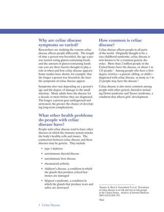 Why are celiac disease                           How common is celiac
symptoms so varied?                              disease?
Researchers are studying the reasons celiac      Celiac disease affects people in all parts
disease affects people differently. The length   of the world. Originally thought to be a
of time a person was breastfed, the age a per­   rare childhood syndrome, celiac disease is
son started eating gluten-containing foods,      now known to be a common genetic dis­
and the amount of gluten-containing foods        order. More than 2 million people in the
one eats are three factors thought to play a     United States have the disease, or about 1 in
role in when and how celiac disease appears.     133 people.1 Among people who have a ﬁrst­
Some studies have shown, for example, that       degree relative—a parent, sibling, or child—
the longer a person was breastfed, the later     diagnosed with celiac disease, as many as 1 in
the symptoms of celiac disease appear.           22 people may have the disease.2
Symptoms also vary depending on a person’s       Celiac disease is also more common among
age and the degree of damage to the small        people with other genetic disorders includ­
intestine. Many adults have the disease for      ing Down syndrome and Turner syndrome, a
a decade or more before they are diagnosed.      condition that affects girls’ development.
The longer a person goes undiagnosed and
untreated, the greater the chance of develop­
ing long-term complications.

What other health problems
do people with celiac
disease have?
People with celiac disease tend to have other
diseases in which the immune system attacks
the body’s healthy cells and tissues. The
connection between celiac disease and these
diseases may be genetic. They include
  • 	 type 1 diabetes
  • 	 autoimmune thyroid disease
  • 	 autoimmune liver disease
  • 	 rheumatoid arthritis
  • 	 Addison’s disease, a condition in which
      the glands that produce critical hor­
      mones are damaged
  • 	 Sjögren’s syndrome, a condition in
      which the glands that produce tears and
                                                 1Fasano A, Berti I, Gerarduzzi T, et al. Prevalence
      saliva are destroyed
                                                 of celiac disease in at-risk and not-at-risk groups
                                                 in the United States. Archives of Internal Medicine.
                                                 2003;163(3):268–292.
                                                 2Ibid.


3 	 Celiac Disease
 