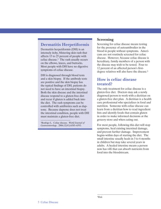 Screening
  Dermatitis Herpetiformis                       Screening for celiac disease means testing
                                                 for the presence of autoantibodies in the
  Dermatitis herpetiformis (DH) is an
                                                 blood in people without symptoms. Ameri­
  intensely itchy, blistering skin rash that
                                                 cans are not routinely screened for celiac
  affects 15 to 25 percent of people with
                                                 disease. However, because celiac disease is
  celiac disease.3 The rash usually occurs
                                                 hereditary, family members of a person with
  on the elbows, knees, and buttocks.
                                                 the disease may wish to be tested. Four to
  Most people with DH have no digestive
                                                 12 percent of an affected person’s ﬁrst­
  symptoms of celiac disease.
                                                 degree relatives will also have the disease.4
  DH is diagnosed through blood tests
  and a skin biopsy. If the antibody tests       How is celiac disease
  are positive and the skin biopsy has
  the typical ﬁndings of DH, patients do         treated?
  not need to have an intestinal biopsy.         The only treatment for celiac disease is a
  Both the skin disease and the intestinal       gluten-free diet. Doctors may ask a newly
  disease respond to a gluten-free diet          diagnosed person to work with a dietitian on
  and recur if gluten is added back into         a gluten-free diet plan. A dietitian is a health
  the diet. The rash symptoms can be             care professional who specializes in food and
  controlled with antibiotics such as dap­       nutrition. Someone with celiac disease can
  sone. Because dapsone does not treat           learn from a dietitian how to read ingredient
  the intestinal condition, people with DH       lists and identify foods that contain gluten
  must maintain a gluten-free diet.              in order to make informed decisions at the
                                                 grocery store and when eating out.
  3Rodrigo L. Celiac disease. World Journal of

  Gastroenterology. 2006;12(41):6585–6593.       For most people, following this diet will stop
                                                 symptoms, heal existing intestinal damage,
                                                 and prevent further damage. Improvement
                                                 begins within days of starting the diet. The
                                                 small intestine usually heals in 3 to 6 months
                                                 in children but may take several years in
                                                 adults. A healed intestine means a person
                                                 now has villi that can absorb nutrients from
                                                 food into the bloodstream.




                                                 4Ibid.


5 Celiac Disease
 