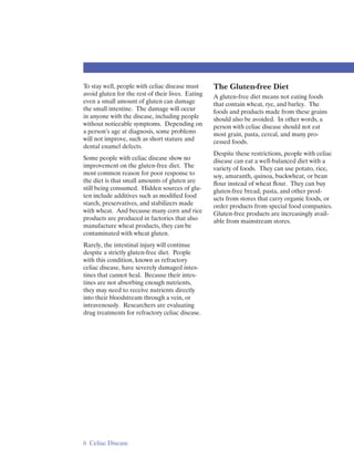 To stay well, people with celiac disease must      The Gluten-free Diet
avoid gluten for the rest of their lives. Eating   A gluten-free diet means not eating foods
even a small amount of gluten can damage           that contain wheat, rye, and barley. The
the small intestine. The damage will occur         foods and products made from these grains
in anyone with the disease, including people       should also be avoided. In other words, a
without noticeable symptoms. Depending on          person with celiac disease should not eat
a person’s age at diagnosis, some problems         most grain, pasta, cereal, and many pro­
will not improve, such as short stature and        cessed foods.
dental enamel defects.
                                                   Despite these restrictions, people with celiac
Some people with celiac disease show no            disease can eat a well-balanced diet with a
improvement on the gluten-free diet. The           variety of foods. They can use potato, rice,
most common reason for poor response to            soy, amaranth, quinoa, buckwheat, or bean
the diet is that small amounts of gluten are       ﬂour instead of wheat ﬂour. They can buy
still being consumed. Hidden sources of glu­       gluten-free bread, pasta, and other prod­
ten include additives such as modiﬁed food         ucts from stores that carry organic foods, or
starch, preservatives, and stabilizers made        order products from special food companies.
with wheat. And because many corn and rice         Gluten-free products are increasingly avail­
products are produced in factories that also       able from mainstream stores.
manufacture wheat products, they can be
contaminated with wheat gluten.
Rarely, the intestinal injury will continue
despite a strictly gluten-free diet. People
with this condition, known as refractory
celiac disease, have severely damaged intes­
tines that cannot heal. Because their intes­
tines are not absorbing enough nutrients,
they may need to receive nutrients directly
into their bloodstream through a vein, or
intravenously. Researchers are evaluating
drug treatments for refractory celiac disease.




6 Celiac Disease
 