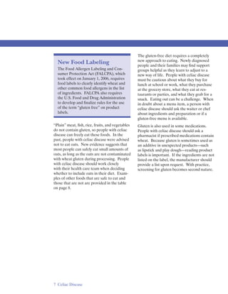 The gluten-free diet requires a completely
                                                  new approach to eating. Newly diagnosed
  New Food Labeling                               people and their families may ﬁnd support
  The Food Allergen Labeling and Con­             groups helpful as they learn to adjust to a
  sumer Protection Act (FALCPA), which            new way of life. People with celiac disease
  took effect on January 1, 2006, requires        must be cautious about what they buy for
  food labels to clearly identify wheat and       lunch at school or work, what they purchase
  other common food allergens in the list         at the grocery store, what they eat at res­
  of ingredients. FALCPA also requires            taurants or parties, and what they grab for a
  the U.S. Food and Drug Administration           snack. Eating out can be a challenge. When
  to develop and ﬁnalize rules for the use        in doubt about a menu item, a person with
  of the term “gluten free” on product            celiac disease should ask the waiter or chef
  labels.                                         about ingredients and preparation or if a
                                                  gluten-free menu is available.
“Plain” meat, ﬁsh, rice, fruits, and vegetables   Gluten is also used in some medications.
do not contain gluten, so people with celiac      People with celiac disease should ask a
disease can freely eat these foods. In the        pharmacist if prescribed medications contain
past, people with celiac disease were advised     wheat. Because gluten is sometimes used as
not to eat oats. New evidence suggests that       an additive in unexpected products—such
most people can safely eat small amounts of       as lipstick and play dough—reading product
oats, as long as the oats are not contaminated    labels is important. If the ingredients are not
with wheat gluten during processing. People       listed on the label, the manufacturer should
with celiac disease should work closely           provide a list upon request. With practice,
with their health care team when deciding         screening for gluten becomes second nature.
whether to include oats in their diet. Exam­
ples of other foods that are safe to eat and
those that are not are provided in the table
on page 8.




7 Celiac Disease
 