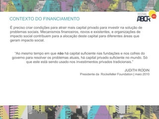 CONTEXTO DO FINANCIAMENTO
É preciso criar condições para atrair mais capital privado para investir na solução de
problemas sociais. Mecanismos financeiros, novos e existentes, e organizações de
impacto social contribuem para a alocação deste capital para diferentes áreas que
geram impacto social.
Fonte: Força Tarefa Brasileira de Finanças Sociais
“Ao mesmo tempo em que não há capital suficiente nas fundações e nos cofres do
governo para resolver os problemas atuais, há capital privado suficiente no mundo. Só
que este está sendo usado nos investimentos privados tradicionais.”
JUDITH RODIN
Presidente da Rockefeller Foundation | maio 2010
 
