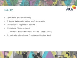 AGENDA
• Contexto da Base da Pirâmide;
• O desafio da Inovação social e seu financiamento;
• Diversidade de Negócios de Impacto
• Potencial de Oferta de Capital:
– Números do Investimento de Impacto: Mundo e Brasil;
• Aprendizados e Desafios do Ecossistema: Mundo e Brasil.
 