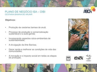 23
Objetivos:
• Produção de cestarias baniwa de aruã;
• Processo de produção e comercialização
sustentável e a auto-gerida;
• Incorporando aspectos sócio-ambientais de
sustentabilidade;
• A divulgação da Arte Baniwa;
• Gerar renda e melhorar as condições de vida das
comunidades;
• A inovação e o impacto social em todas as etapas
de produção.
PLANO DE NEGÓCIO ISA – OIBI
CESTARIA BANIWA DE ARUMÃ
 