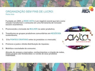 ORGANIZAÇÃO SEM FINS DE LUCRO:
Rede Asta
Vídeo de 2010 – parar no 4:44
Fundada em 2003, a REDE ASTA é um negócio social que tem como
missão transformar o consumo em uma ferramenta de inclusão
social e econômica.
1. Promovendo a inclusão da MULHER no setor produtivo;
2. Transforma os grupos produtivos comunitários em NEGÓCIOS
sustentáveis;
3. Cria PONTES CRIATIVAS entre os produtos e o mercado;
4. Promove a justa e direta distribuição de riquezas;
5. Mobiliza a sociedade do consumo.
Através do acesso a mercados, conhecimentos e criação de redes,
esses grupos são fortalecidos e a venda de seus produtos
viabilizada.
 