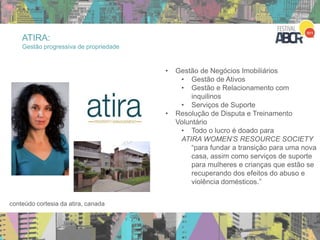 • Gestão de Negócios Imobiliários
• Gestão de Ativos
• Gestão e Relacionamento com
inquilinos
• Serviços de Suporte
• Resolução de Disputa e Treinamento
Voluntário
• Todo o lucro é doado para
ATIRA WOMEN’S RESOURCE SOCIETY
“para fundar a transição para uma nova
casa, assim como serviços de suporte
para mulheres e crianças que estão se
recuperando dos efeitos do abuso e
violência domésticos.”
conteúdo cortesia da atira, canada
ATIRA:
Gestão progressiva de propriedade
 