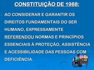 CONSTITUIÇÃO DE 1988:
-   AO CONSIDERAR E GARANTIR OS
    DIREITOS FUNDAMENTAIS DO SER
    HUMANO, EXPRESSAMENTE
    REFERENDOU NORMAS E PRINCÍPIOS
    ESSENCIAIS À PROTEÇÃO, ASSISTÊNCIA
    E ACESSIBILIDADE DAS PESSOAS COM
    DEFICIÊNCIA.
 
