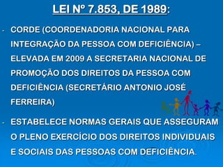 LEI Nº 7.853, DE 1989:
-   CORDE (COORDENADORIA NACIONAL PARA
    INTEGRAÇÃO DA PESSOA COM DEFICIÊNCIA) –
    ELEVADA EM 2009 A SECRETARIA NACIONAL DE
    PROMOÇÃO DOS DIREITOS DA PESSOA COM
    DEFICIÊNCIA (SECRETÁRIO ANTONIO JOSÉ
    FERREIRA)

-   ESTABELECE NORMAS GERAIS QUE ASSEGURAM
    O PLENO EXERCÍCIO DOS DIREITOS INDIVIDUAIS
    E SOCIAIS DAS PESSOAS COM DEFICIÊNCIA.
 