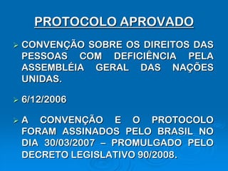 PROTOCOLO APROVADO
   CONVENÇÃO SOBRE OS DIREITOS DAS
    PESSOAS COM DEFICIÊNCIA PELA
    ASSEMBLÉIA GERAL DAS NAÇÕES
    UNIDAS.

   6/12/2006

   A CONVENÇÃO E O PROTOCOLO
    FORAM ASSINADOS PELO BRASIL NO
    DIA 30/03/2007 – PROMULGADO PELO
    DECRETO LEGISLATIVO 90/2008.
 