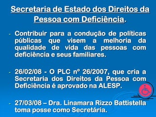 Secretaria de Estado dos Direitos da
         Pessoa com Deficiência.
-    Contribuir para a condução de políticas
     públicas que visem a melhoria da
     qualidade de vida das pessoas com
     deficiência e seus familiares.

-    26/02/08 - O PLC nº 26/2007, que cria a
     Secretaria dos Direitos da Pessoa com
     Deficiência é aprovado na ALESP.

-    27/03/08 – Dra. Linamara Rizzo Battistella
     toma posse como Secretária.
 