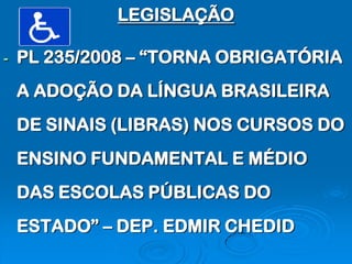 LEGISLAÇÃO

-   PL 235/2008 – “TORNA OBRIGATÓRIA
    A ADOÇÃO DA LÍNGUA BRASILEIRA
    DE SINAIS (LIBRAS) NOS CURSOS DO
    ENSINO FUNDAMENTAL E MÉDIO
    DAS ESCOLAS PÚBLICAS DO
    ESTADO” – DEP. EDMIR CHEDID
 