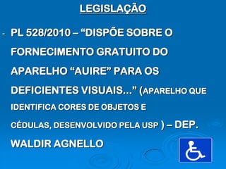 LEGISLAÇÃO

-   PL 528/2010 – “DISPÕE SOBRE O
    FORNECIMENTO GRATUITO DO
    APARELHO “AUIRE” PARA OS
    DEFICIENTES VISUAIS...” (APARELHO QUE
    IDENTIFICA CORES DE OBJETOS E

    CÉDULAS, DESENVOLVIDO PELA USP   ) – DEP.
    WALDIR AGNELLO
 