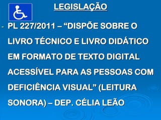 LEGISLAÇÃO

-   PL 227/2011 – “DISPÕE SOBRE O
    LIVRO TÉCNICO E LIVRO DIDÁTICO
    EM FORMATO DE TEXTO DIGITAL
    ACESSÍVEL PARA AS PESSOAS COM
    DEFICIÊNCIA VISUAL” (LEITURA
    SONORA) – DEP. CÉLIA LEÃO
 