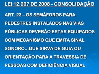 LEI 12.907 DE 2008 - CONSOLIDAÇÃO

ART. 23 – OS SEMÁFOROS PARA
PEDESTRES INSTALADOS NAS VIAS
PÚBLICAS DEVERÃO ESTAR EQUIPADOS
COM MECANISMO QUE EMITA SINAL
SONORO...QUE SIRVA DE GUIA OU
ORIENTAÇÃO PARA A TRAVESSIA DE
PESSOAS COM DEFICIÊNCIA VISUAL
 
