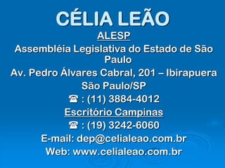 CÉLIA LEÃO
                  ALESP
 Assembléia Legislativa do Estado de São
                    Paulo
Av. Pedro Álvares Cabral, 201 – Ibirapuera
               São Paulo/SP
             : (11) 3884-4012
           Escritório Campinas
             : (19) 3242-6060
      E-mail: dep@celialeao.com.br
       Web: www.celialeao.com.br
 