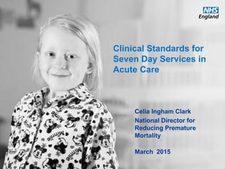 www.england.nhs.uk
Clinical Standards for
Seven Day Services in
Acute Care
Celia Ingham Clark
National Director for
Reducing Premature
Mortality
March 2015
 