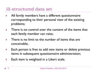 ill-structured data set
        All family members have a different questionnaire
         corresponding to their personal view of the existing
         problems;
        There is no control over the content of the items that
         each family member can raise;
        There is no limit to the number of items that are
         conceivable;
        Each person is free to add new items or delete previous
         items in subsequent questionnaire administration;
        Each item is weighted in a Likert scale.

    11                        Sales & Wakker, JOCLAD 2010
 