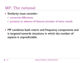 MF: The rational
    Similarity must consider:
        numerical differences
        presence or absence of features (number of items raised)


    MF combines both metric and frequency components and
     is targeted towards situations in which the number of
     aspects is unpredictable.




    12                         Sales & Wakker, JOCLAD 2010
 