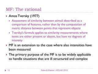 MF: The rational
    Amos Tversky (1977)
        Assessment of similarity between stimuli described as a
         comparison of features, rather than by the computation of
         metric distance between points that represent objects
        Tversky's formula applies to similarity measurements where
         items are either present or absent, but have no degrees of
         intensity
    MF is an extension to the case where also intensities have
     been measured
    The primary purpose of the MF is to be widely applicable
     to handle situations that are ill structured and complex


    13                         Sales & Wakker, JOCLAD 2010
 