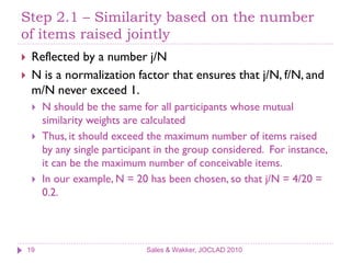 Step 2.1 – Similarity based on the number
of items raised jointly
    Reflected by a number j/N
    N is a normalization factor that ensures that j/N, f/N, and
     m/N never exceed 1.
        N should be the same for all participants whose mutual
         similarity weights are calculated
        Thus, it should exceed the maximum number of items raised
         by any single participant in the group considered. For instance,
         it can be the maximum number of conceivable items.
        In our example, N = 20 has been chosen, so that j/N = 4/20 =
         0.2.




    19                          Sales & Wakker, JOCLAD 2010
 