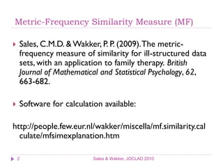 Metric-Frequency Similarity Measure (MF)

   Sales, C.M.D. & Wakker, P. P. (2009). The metric-
    frequency measure of similarity for ill-structured data
    sets, with an application to family therapy. British
    Journal of Mathematical and Statistical Psychology, 62,
    663-682.

   Software for calculation available:

http://people.few.eur.nl/wakker/miscella/mf.similarity.cal
  culate/mfsimexplanation.htm

    2                     Sales & Wakker, JOCLAD 2010
 
