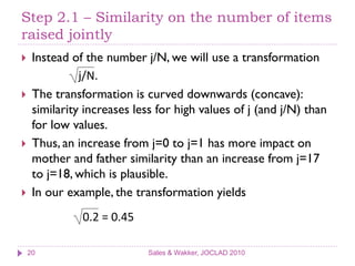 Step 2.1 – Similarity on the number of items
raised jointly
    Instead of the number j/N, we will use a transformation
               j/N.
    The transformation is curved downwards (concave):
     similarity increases less for high values of j (and j/N) than
     for low values.
    Thus, an increase from j=0 to j=1 has more impact on
     mother and father similarity than an increase from j=17
     to j=18, which is plausible.
    In our example, the transformation yields
               0.2 = 0.45

    20                       Sales & Wakker, JOCLAD 2010
 