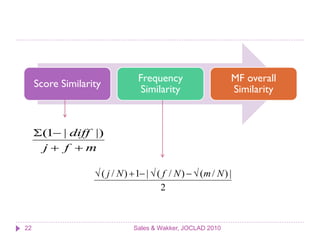 Frequency                     MF overall
     Score Similarity
                                  Similarity                   Similarity



     (1 | diff |)
      j f m

                    ( j / N )  1 |  ( f / N )   (m / N ) |
                                         2



22                             Sales & Wakker, JOCLAD 2010
 