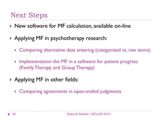 Next Steps
    New software for MF calculation, available on-line

    Applying MF in psychotherapy research:

        Comparing alternative data entering (categorized vs. raw items)

        Implementation the MF in a software for patient progress
         (Family Therapy and Group Therapy)

    Applying MF in other fields:

        Comparing agreements in open-ended judgments



    26                         Sales & Wakker, JOCLAD 2010
 