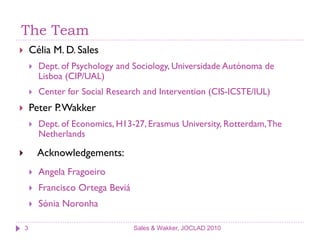 The Team
       Célia M. D. Sales
           Dept. of Psychology and Sociology, Universidade Autónoma de
            Lisboa (CIP/UAL)
           Center for Social Research and Intervention (CIS-ICSTE/IUL)
       Peter P. Wakker
           Dept. of Economics, H13-27, Erasmus University, Rotterdam, The
            Netherlands

           Acknowledgements:
           Angela Fragoeiro
           Francisco Ortega Beviá
           Sónia Noronha

    3                                Sales & Wakker, JOCLAD 2010
 