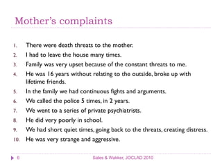 Mother’s complaints

1.       There were death threats to the mother.
2.       I had to leave the house many times.
3.       Family was very upset because of the constant threats to me.
4.       He was 16 years without relating to the outside, broke up with
         lifetime friends.
5.       In the family we had continuous fights and arguments.
6.       We called the police 5 times, in 2 years.
7.       We went to a series of private psychiatrists.
8.       He did very poorly in school.
9.       We had short quiet times, going back to the threats, creating distress.
10.      He was very strange and aggressive.

     6                             Sales & Wakker, JOCLAD 2010
 