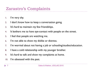 Zarastro’s Complaints

1.       I’m very shy.
2.       I don’t know how to keep a conversation going.
3.       It’s hard to maintain my few friendships.
4.       It bothers me to have eye-contact with people on the street.
5.       I feel that people are watching me.
6.       I’m not able to show my dislike or distress.
7.       I’m worried about not having a job or schooling/studies/education.
8.       I have a cold relationship with my younger brother.
9.       It’s hard to talk and show my complaints at home.
10.      I’m obsessed with the past.

     7                             Sales & Wakker, JOCLAD 2010
 