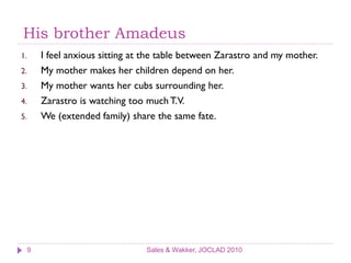 His brother Amadeus
1.       I feel anxious sitting at the table between Zarastro and my mother.
2.       My mother makes her children depend on her.
3.       My mother wants her cubs surrounding her.
4.       Zarastro is watching too much T.V.
5.       We (extended family) share the same fate.




     9                            Sales & Wakker, JOCLAD 2010
 