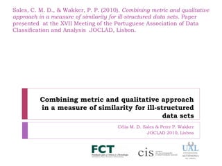Sales, C. M. D., & Wakker, P. P. (2010). Combining metric and qualitative
approach in a measure of similarity for ill-structured data sets. Paper
presented at the XVII Meeting of the Portuguese Association of Data
Classification and Analysis JOCLAD, Lisbon.




          Combining metric and qualitative approach
          in a measure of similarity for ill-structured
                                               data sets
                                       Célia M. D. Sales & Peter P. Wakker
                                                     JOCLAD 2010, Lisboa
 