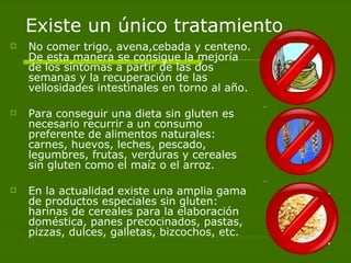 Existe un único tratamiento No comer trigo, avena,cebada y centeno. De esta manera se consigue la mejoría de los síntomas a partir de las dos semanas y la recuperación de las vellosidades intestinales en torno al año.  Para conseguir una dieta sin gluten es necesario recurrir a un consumo preferente de alimentos naturales: carnes, huevos, leches, pescado, legumbres, frutas, verduras y cereales sin gluten como el maíz o el arroz. En la actualidad existe una amplia gama de productos especiales sin gluten: harinas de cereales para la elaboración doméstica, panes precocinados, pastas, pizzas, dulces, galletas, bizcochos, etc. 