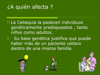 ¿A quién afecta ? La Celiaquía la padecen individuos genéticamente predispuestos , tanto niños como adultos. Su base genética justifica que puede haber más de un paciente celíaco dentro de una misma familia. 