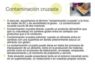Contaminación cruzada










A menudo, escuchamos el término "contaminación cruzada" a la hora
de hablar de EC y de sensibilidad al gluten. La contaminación
cruzada ocurre de dos maneras:
Contaminación cruzada directa: cuando un producto alimenticio que
(por su naturaleza) no contiene gluten entra en contacto con
productos que sí lo contienen.
Contaminación cruzada indirecta: cuando un alimento entra en
contacto con una superficie en donde anteriormente estuvo un
alimento con gluten.
La contaminación cruzada puede darse en todos los procesos de
manipulación de un alimento, tanto en la producción de materias
primas como en el proceso de elaboración, envasado, empacado,
almacenamiento y al momento de prepararlo y servirlo.
Esta situación puede presentarse tanto en el entorno industrial como
en un supermercado, un restaurante o en nuestras propias cocinas.

 