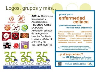 Logos, grupos y más…
ACELA: Centros de
Información y
Asesoramiento
- BUENOS AIRES
LA PLATA
Asociación celiacos
de la Argentina.
Hospital Sor María
Ludovica - Calle 14
entre 65 y 66.
Tel.: 0221-4516126

 