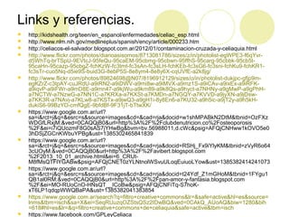 Links y referencias.

















http://kidshealth.org/teen/en_espanol/enfermedades/celiac_esp.html
http://www.nlm.nih.gov/medlineplus/spanish/ency/article/000233.htm
http://celiacos-el-salvador.blogspot.com.ar/2012/01/contaminacion-cruzada-y-celiaquia.html
http://www.flickr.com/photos/diarioasisomos/8713081786/sizes/z/in/photolist-egWPE3-f6qYvrd5WhTq-brTSpU-9EVtcJ-95feQu-95caEM-95cbmg-95cbwn-95ffhS-95carg-95cbbk-95cb5t95caHn-95cazp-95cbgZ-fchKzW-fc3tmt-fc3sAn-fc3sLH-fchKEb-fc3sG6-fc3sni-fchKu9-fchKR1fc3sTr-cuo5Nq-d5ie9S-buid3G-8ebP5S-8e8ym4-8e8y6X-cqUVfE-a2k8jg/
http://www.flickr.com/photos/89824698@N07/8196912129/sizes/o/in/photolist-dukjpc-gfjp9megKZrZ-c3tpAY-cuJRdU-a9iRN2-a9iDWV-a9mi8w-a9iMVX-a9mz1S-a9iCAv-a9ixEx-a9iRFKa9iqvP-a9iFWr-a9mD8E-a9mn47-a9kjWu-a9km89-a9k8Qs-a9hyct-a7NHNy-a9gMwP-a9gPhHa7NCTW-a7NzwG-a7NN1C-a7KRXa-a7KXSt-a7KMDn-a7NGQY-a7KVVD-a9jyXN-a9jDswa7KK3R-a7NAvj-a7KLw8-a7KSTx-a9jwQ3-a9gH1i-8y8En6-a7KU32-a9h5ic-a9jT2y-a9h5kHdukiS6-99BzYD-cmfQgE-9bfdBf-9F31jT-bTtwXK/
https://www.google.com.ar/url?
sa=i&rct=j&q=&esrc=s&source=images&cd=&cad=rja&docid=w1shMPABkN2DtM&tbnid=OzFXz
WDGfLRxjM:&ved=0CAQQjB0&url=http%3A%2F%2Fclubdenutricion.co%2Fosteoporosis
%2F&ei=i7iQUozmF8G0sAS7jYHwBg&bvm=bv.56988011,d.cWc&psig=AFQjCNHww1kOVO5e0
3hDSjZGCnKWbuYPBg&ust=1385302465841839
https://www.google.com.ar/url?
sa=i&rct=j&q=&esrc=s&source=images&cd=&cad=rja&docid=RSHj_Fx9iYlyKM&tbnid=zVyR6o64
3cUOyM:&ved=0CAQQjB0&url=http%3A%2F%2Favibert.blogspot.com
%2F2013_10_01_archive.html&ei=6_CRUtM8fMsQTFlYGABw&psig=AFQjCNE10zYLNtnolWSvuULoqEuiuoLYow&ust=1385382414241073
https://www.google.com.ar/url?
sa=i&rct=j&q=&esrc=s&source=images&cd=&cad=rja&docid=t24Ydf_Z1mGHoM&tbnid=1FYgu1
QB1al0RM:&ved=0CAQQjB0&url=http%3A%2F%2Fpan-amor-y-fantasia.blogspot.com
%2F&ei=MO-RUoCnO-HNsQT__ICoBw&psig=AFQjCNFiTq-S7hoKxT6LP1qdqpWWQBaPA&ust=1385382041383854
https://www.google.com.ar/search?q=filtro+creative+commons&lr=&safe=active&hl=es&source=
lnms&tbm=isch&sa=X&ei=SeqRUuzqOZStsQSz2IDwBQ&ved=0CAkQ_AUoAQ&biw=1280&bih
=618#hl=es&lr=&q=filtro+creative+commons+de+celiaquia&safe=active&tbm=isch
https://www.facebook.com/GPLeyCeliaca

 