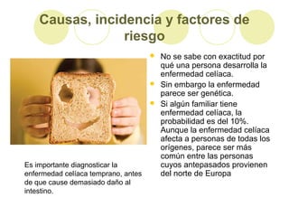 Causas, incidencia y factores de
riesgo





Es importante diagnosticar la
enfermedad celíaca temprano, antes
de que cause demasiado daño al
intestino.

No se sabe con exactitud por
qué una persona desarrolla la
enfermedad celíaca.
Sin embargo la enfermedad
parece ser genética.
Si algún familiar tiene
enfermedad celíaca, la
probabilidad es del 10%.
Aunque la enfermedad celíaca
afecta a personas de todas los
orígenes, parece ser más
común entre las personas
cuyos antepasados provienen
del norte de Europa

 