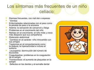 Los síntomas más frecuentes de un niño
celíaco:















Diarreas frecuentes, con mal olor o espesas
Vómitos
Enfermedades relacionadas con el peso como
la pérdida de peso o la anorexia
Astenia: la sensación de cansancio y fatiga
Problemas en el crecimiento del niño
Retraso en el crecimiento: el niño mide y crece
más despacio que sus compañeros
Distensión abdominal
Cambios en el carácter: niño introvertido con
sus amigos
Trastornos en el comportamiento como
la dislexia, la hiperactividad e incluso el
autismo
Leucopenia: disminución del número de
leucocitos
Coagulopatías: problemas en la coagulación
de la sangre
Trombocitosis: el aumento de plaquetas en la
sangre
Defectos en los dientes y el esmalte dental

 