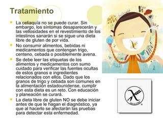 Tratamiento








La celiaquía no se puede curar. Sin
embargo, los síntomas desaparecerán y
las vellosidades en el revestimiento de los
intestinos sanarán si se sigue una dieta
libre de gluten de por vida.
No consumir alimentos, bebidas ni
medicamentos que contengan trigo,
centeno, cebada o posiblemente avena.
Se debe leer las etiquetas de los
alimentos y medicamentos con sumo
cuidado para verificar las fuentes ocultas
de estos granos e ingredientes
relacionados con ellos. Dado que los
granos de trigo y cebada son comunes en
la alimentación estadounidense, cumplir
con esta dieta es un reto. Con educación
y planeación se curará.
La dieta libre de gluten NO se debe iniciar
antes de que le hagan el diagnóstico, ya
que al hacerlo se afectarán las pruebas
para detectar esta enfermedad.

 
