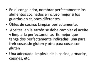 • En el congelador, nombrar perfectamente los
alimentos cocinados e incluso mejor si los
guardas en cajones diferentes.
• Útiles de cocina: Limpiar perfectamente.
• Aceites: en la sartén se debe cambiar el aceite
y limpiarla perfectamente. Es mejor que
tenga dos perfectamente indicadas, una para
freír cosas sin gluten y otra para cosas con
gluten
• Una adecuada limpieza de la cocina, armarios,
cajones, etc.
 